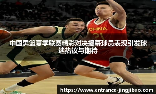 中国男篮夏季联赛精彩对决揭幕球员表现引发球迷热议与期待
