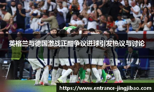 英格兰与德国激战正酣争议进球引发热议与讨论